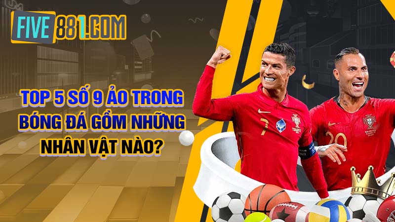 TOP 5 số 9 ảo trong bóng đá gồm những nhân vật nào?